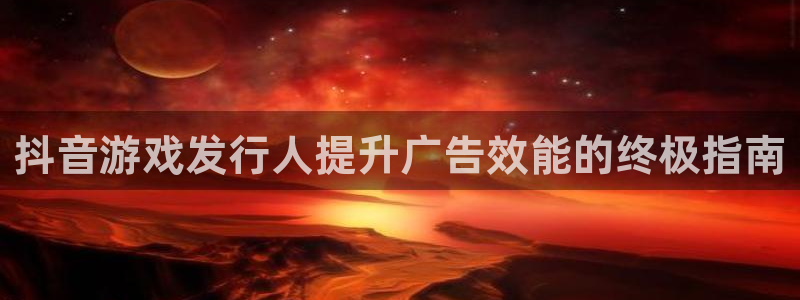 顺盈娱乐主管十7O777：抖音游戏发行人提升广告效能的终极指南