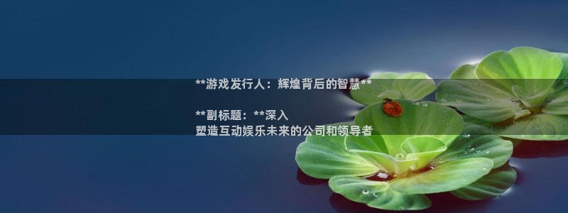 顺盈娱乐登录平台下载安装手机版：**游戏发行人：辉煌背后的智慧**

**副标题：**深入
塑造互动娱乐未来的公司和领导者